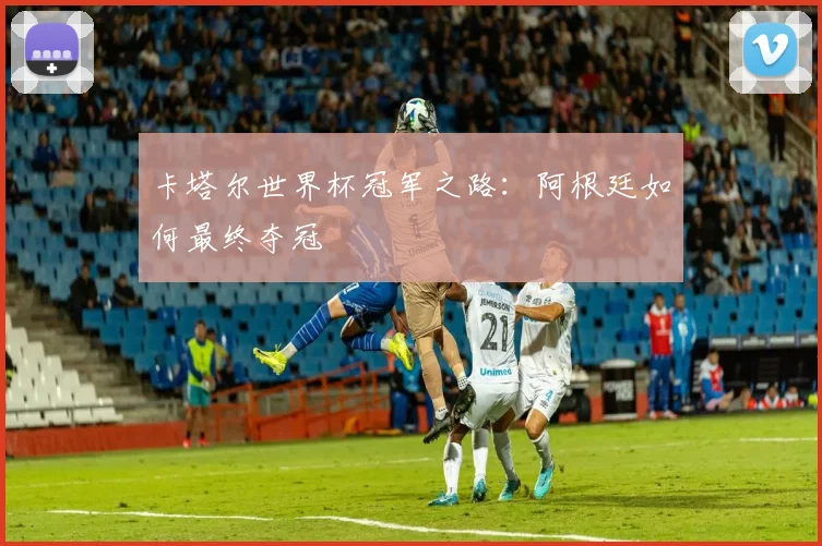 卡塔尔世界杯冠军之路：阿根廷如何最终夺冠